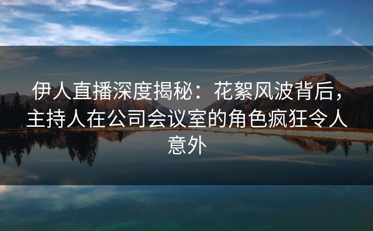伊人直播深度揭秘：花絮风波背后，主持人在公司会议室的角色疯狂令人意外
