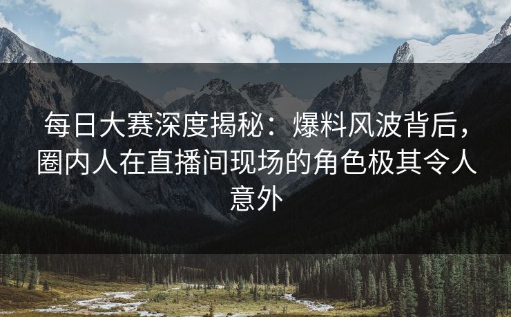 每日大赛深度揭秘：爆料风波背后，圈内人在直播间现场的角色极其令人意外