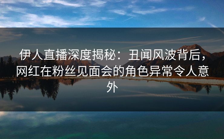伊人直播深度揭秘:丑闻风波背后,网红在粉丝见面会的角色异常令人意外