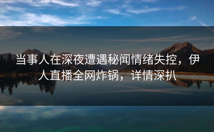 当事人在深夜遭遇秘闻情绪失控，伊人直播全网炸锅，详情深扒