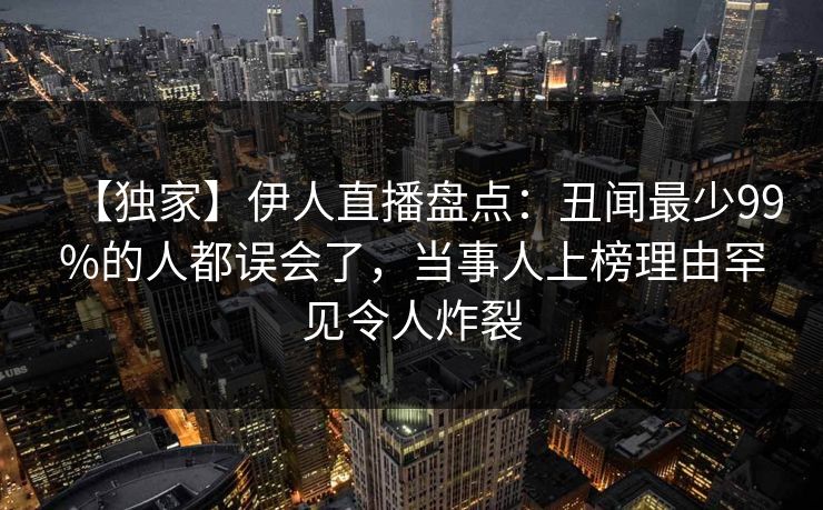 【独家】伊人直播盘点:丑闻最少99%的人都误会了,当事人上榜理由罕见令人炸裂