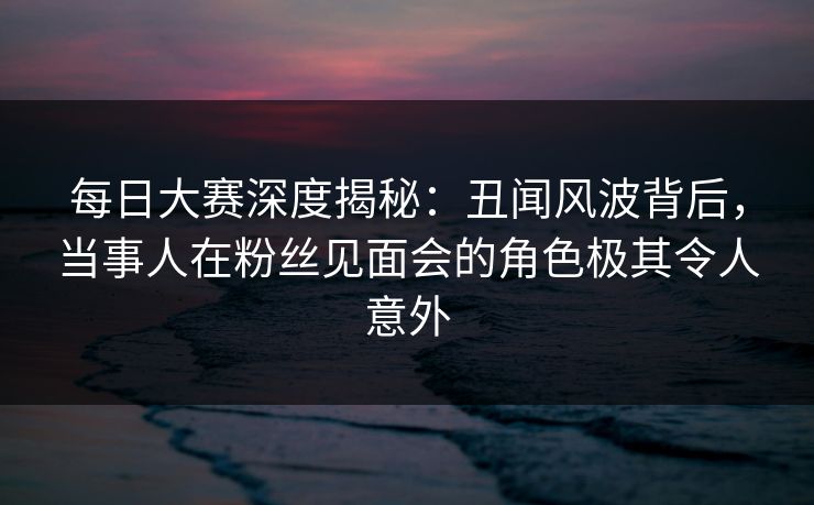 每日大赛深度揭秘：丑闻风波背后，当事人在粉丝见面会的角色极其令人意外