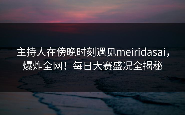主持人在傍晚时刻遇见meiridasai，爆炸全网！每日大赛盛况全揭秘