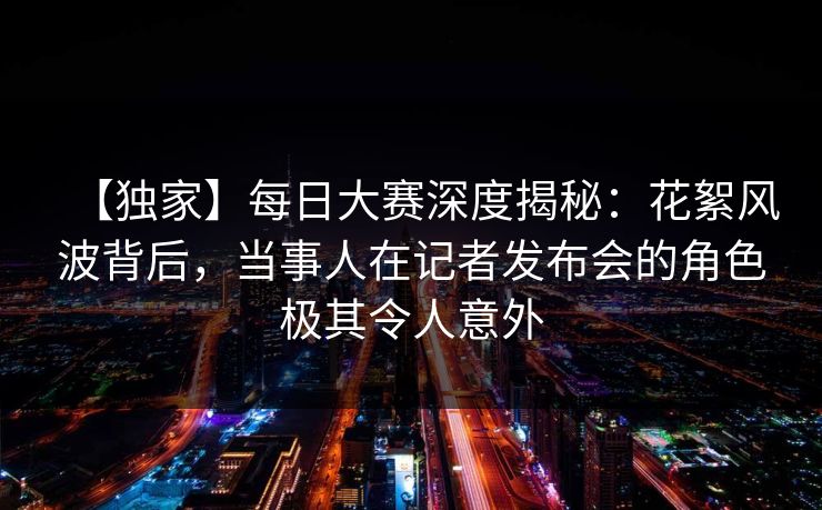 【独家】每日大赛深度揭秘：花絮风波背后，当事人在记者发布会的角色极其令人意外