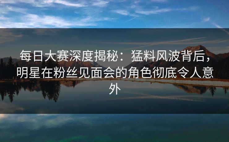 每日大赛深度揭秘：猛料风波背后，明星在粉丝见面会的角色彻底令人意外
