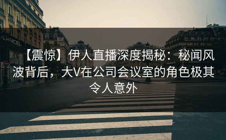 【震惊】伊人直播深度揭秘：秘闻风波背后，大V在公司会议室的角色极其令人意外