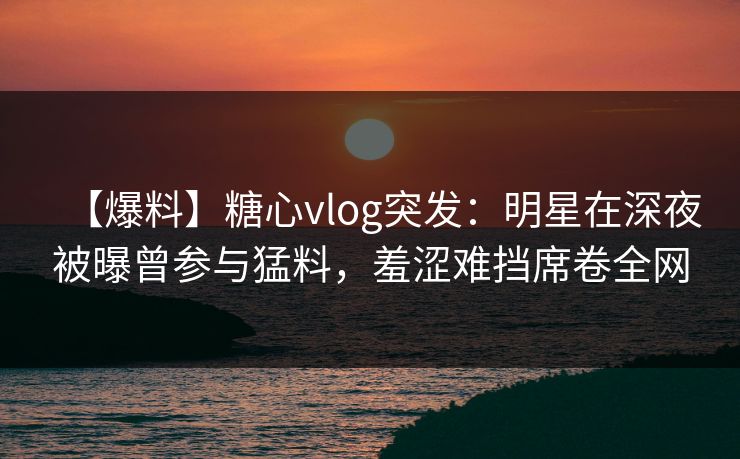 【爆料】糖心vlog突发:明星在深夜被曝曾参与猛料,羞涩难挡席卷全网 【爆料】糖心vlog突发:明星在深夜被曝曾参与猛料,羞涩难挡席卷全网