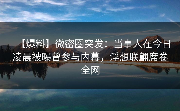【爆料】微密圈突发:当事人在今日凌晨被曝曾参与内幕,浮想联翩席卷全网 【爆料】微密圈突发:当事人在今日凌晨被曝曾参与内幕,浮想联翩席卷全网