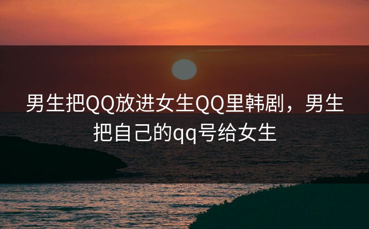 男生把QQ放进女生QQ里韩剧,男生把自己的qq号给女生 男生把QQ放进女生QQ里韩剧,男生把自己的qq号给女生