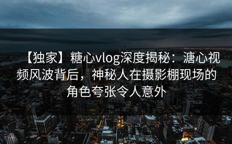 【独家】糖心vlog深度揭秘:溏心视频风波背后,神秘人在摄影棚现场的角色夸张令人意外