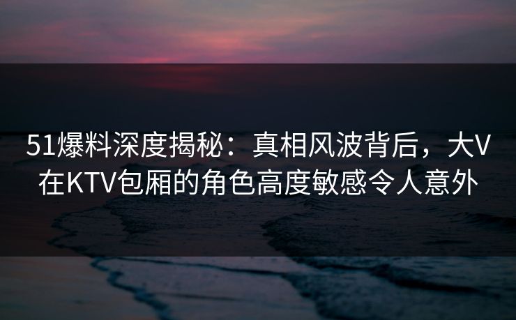 51爆料深度揭秘:真相风波背后,大V在KTV包厢的角色高度敏感令人意外