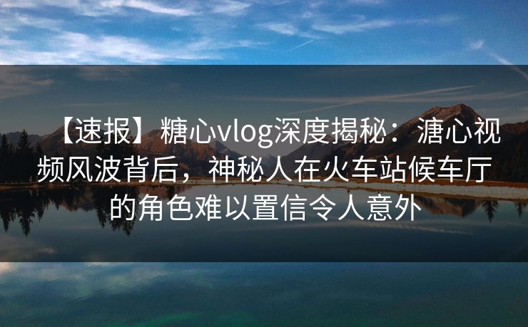 【速报】糖心vlog深度揭秘:溏心视频风波背后,神秘人在火车站候车厅的角色难以置信令人意外