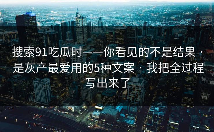 搜索91吃瓜时——你看见的不是结果 · 是灰产最爱用的5种文案 · 我把全过程写出来了