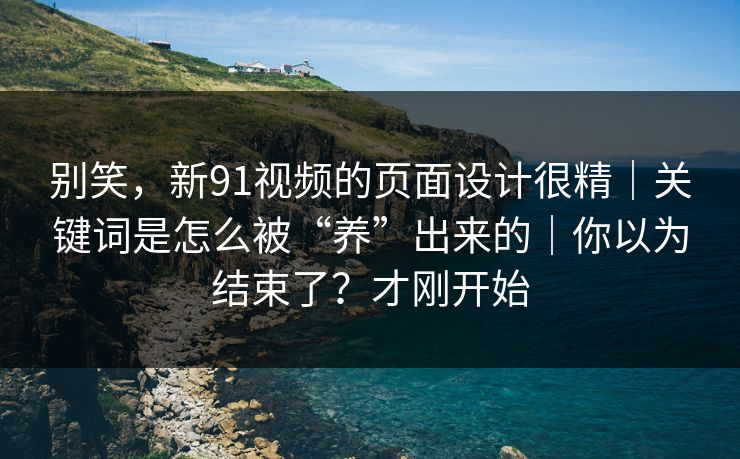 别笑，新91视频的页面设计很精｜关键词是怎么被“养”出来的｜你以为结束了？才刚开始