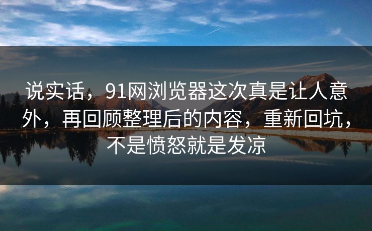 说实话，91网浏览器这次真是让人意外，再回顾整理后的内容，重新回坑，不是愤怒就是发凉