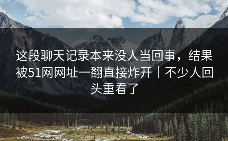这段聊天记录本来没人当回事，结果被51网网址一翻直接炸开｜不少人回头重看了