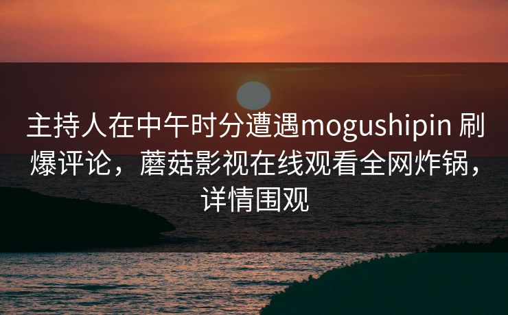 主持人在中午时分遭遇mogushipin 刷爆评论,蘑菇影视在线观看全网炸锅,详情围观