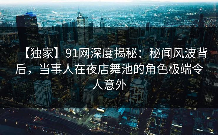 【独家】91网深度揭秘：秘闻风波背后，当事人在夜店舞池的角色极端令人意外