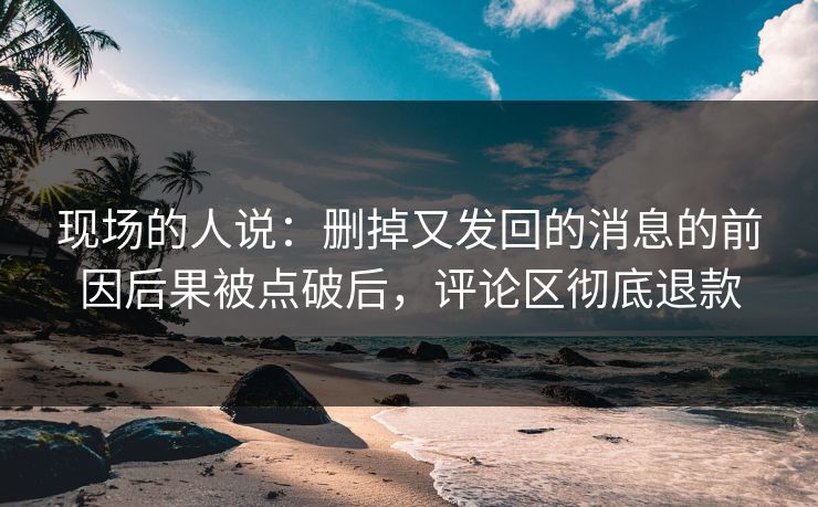 现场的人说：删掉又发回的消息的前因后果被点破后，评论区彻底退款