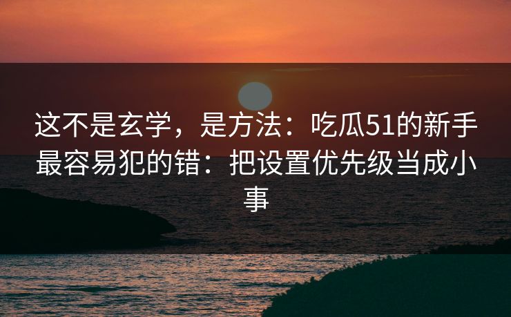 这不是玄学，是方法：吃瓜51的新手最容易犯的错：把设置优先级当成小事