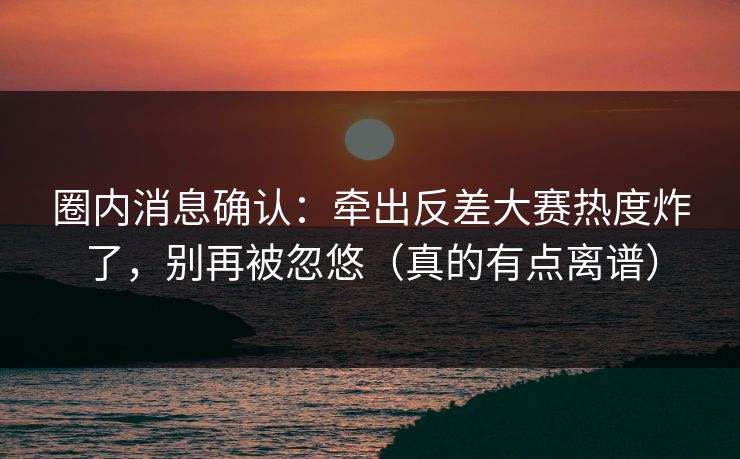 圈内消息确认：牵出反差大赛热度炸了，别再被忽悠（真的有点离谱）