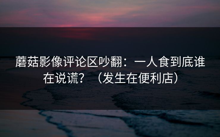 蘑菇影像评论区吵翻：一人食到底谁在说谎？（发生在便利店）