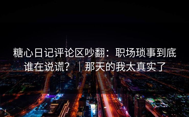糖心日记评论区吵翻：职场琐事到底谁在说谎？｜那天的我太真实了