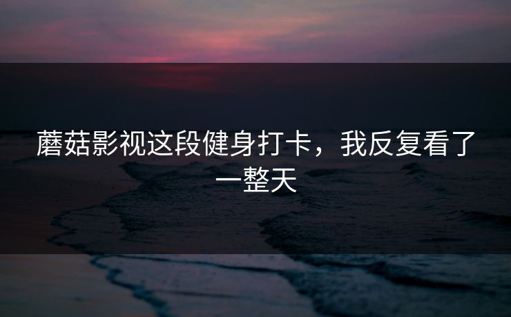 蘑菇影视这段健身打卡，我反复看了一整天