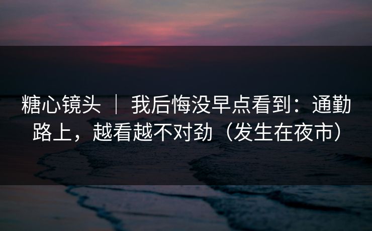 糖心镜头 ｜ 我后悔没早点看到：通勤路上，越看越不对劲（发生在夜市）