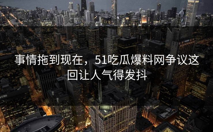 事情拖到现在，51吃瓜爆料网争议这回让人气得发抖