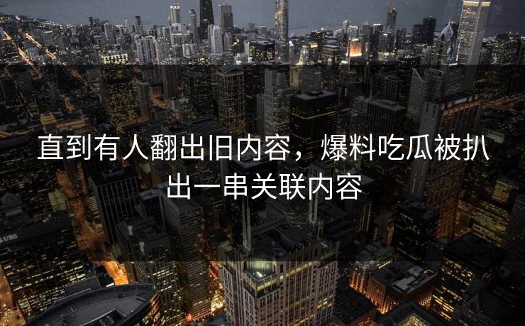 直到有人翻出旧内容，爆料吃瓜被扒出一串关联内容